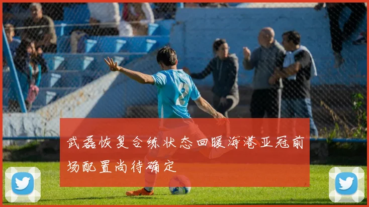 武磊恢复合练状态回暖海港亚冠前场配置尚待确定