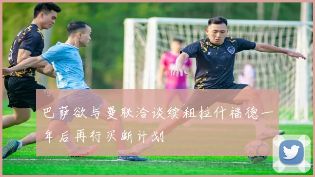 巴萨欲与曼联洽谈续租拉什福德一年后再行买断计划