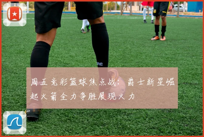 周五竞彩篮球焦点战：爵士新星崛起火箭全力争胜展现火力