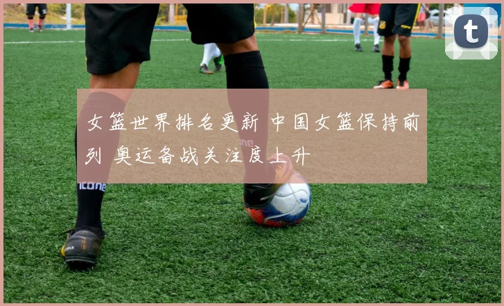 女篮世界排名更新 中国女篮保持前列 奥运备战关注度上升