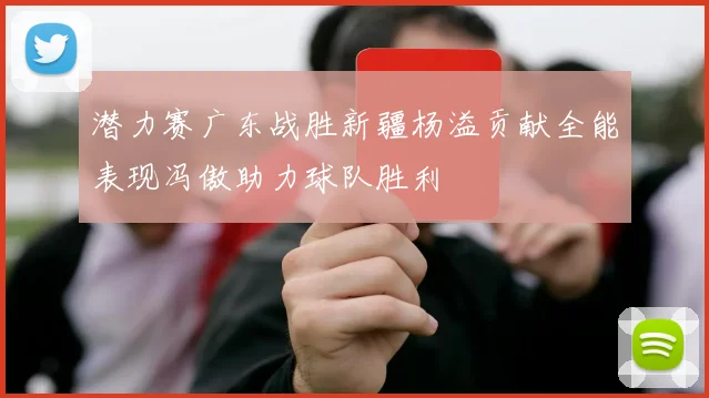 潜力赛广东战胜新疆杨溢贡献全能表现冯傲助力球队胜利