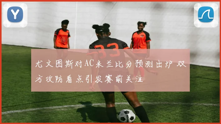 尤文图斯对AC米兰比分预测出炉 双方攻防看点引发赛前关注