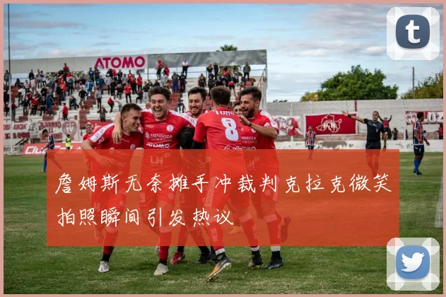 詹姆斯无奈摊手冲裁判克拉克微笑拍照瞬间引发热议