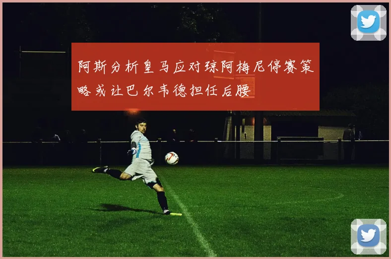 阿斯分析皇马应对琼阿梅尼停赛策略或让巴尔韦德担任后腰