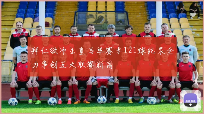 拜仁欲冲击皇马单赛季121球纪录全力争创五大联赛新高