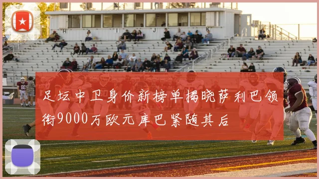 足坛中卫身价新榜单揭晓萨利巴领衔9000万欧元库巴紧随其后