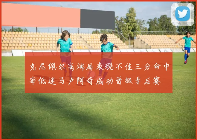 克尼佩尔高端局表现不佳三分命中率低迷马卢阿奇成功晋级季后赛