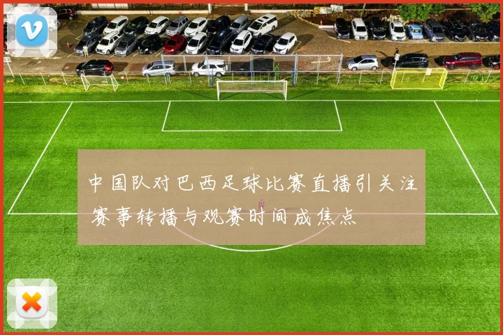 中国队对巴西足球比赛直播引关注 赛事转播与观赛时间成焦点