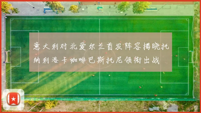 意大利对北爱尔兰首发阵容揭晓托纳利洛卡咖啡巴斯托尼领衔出战