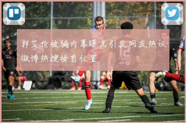 郭艾伦被骗内幕曝光引发网友热议微博热搜榜首位置