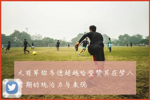 大将军称韦德超越哈登赞其在梦八时期的统治力与表现