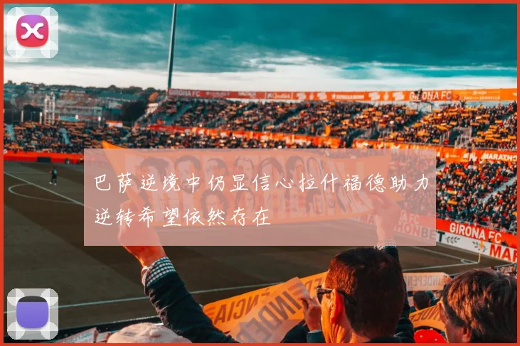 巴萨逆境中仍显信心拉什福德助力逆转希望依然存在