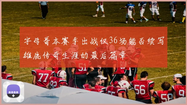 字母哥本赛季出战仅36场能否续写雄鹿传奇生涯的最后篇章
