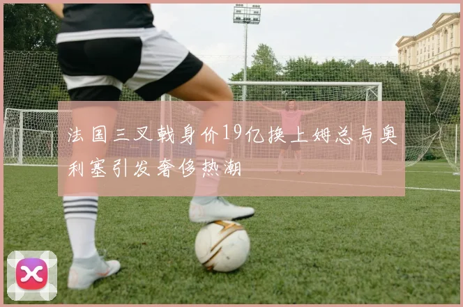 法国三叉戟身价19亿换上姆总与奥利塞引发奢侈热潮