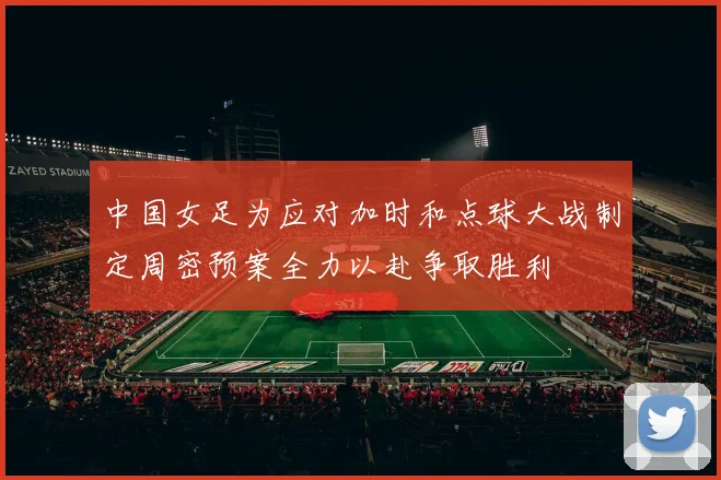 中国女足为应对加时和点球大战制定周密预案全力以赴争取胜利