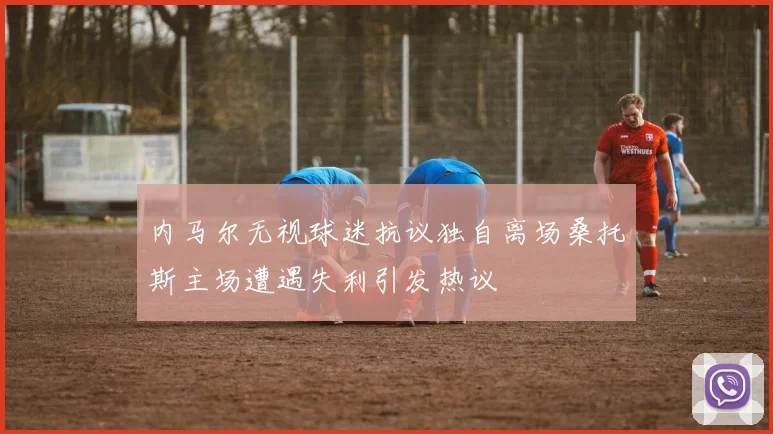 内马尔无视球迷抗议独自离场桑托斯主场遭遇失利引发热议