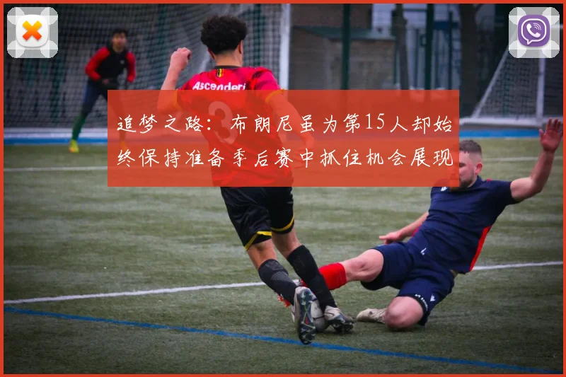 追梦之路：布朗尼虽为第15人却始终保持准备季后赛中抓住机会展现自我