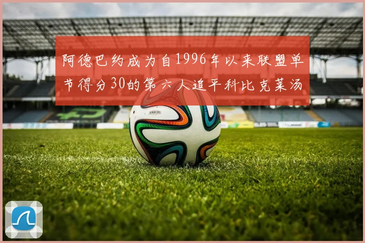 阿德巴约成为自1996年以来联盟单节得分30的第六人追平科比克莱汤姆斯等传奇球星