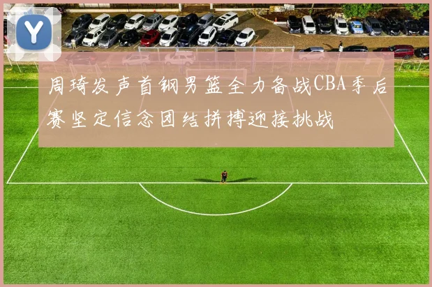 周琦发声首钢男篮全力备战CBA季后赛坚定信念团结拼搏迎接挑战