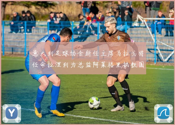 意大利足球协会新任主席马拉戈将任命拉涅利为总监阿莱格里执教国家队