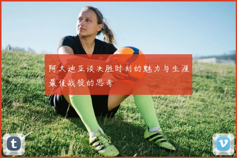 阿夫迪亚谈决胜时刻的魅力与生涯最佳战役的思考