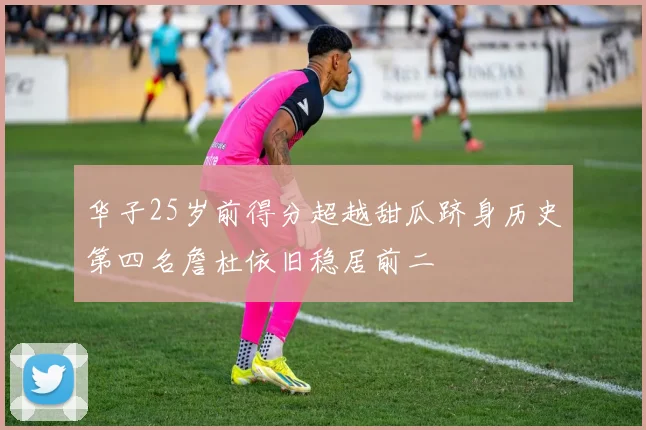 华子25岁前得分超越甜瓜跻身历史第四名詹杜依旧稳居前二