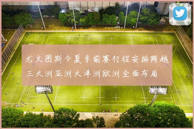 尤文图斯今夏季前赛行程安排跨越三大洲亚洲大洋洲欧洲全面布局