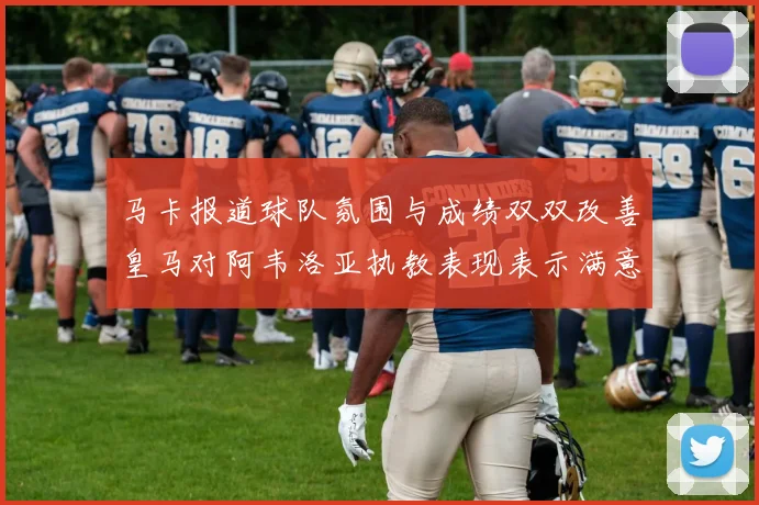 马卡报道球队氛围与成绩双双改善皇马对阿韦洛亚执教表现表示满意