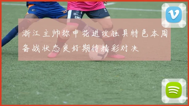 浙江主帅称申花进攻独具特色本周备战状态良好期待精彩对决