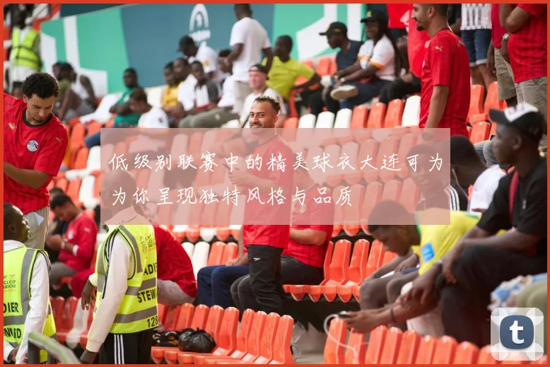 低级别联赛中的精美球衣大连可为为你呈现独特风格与品质