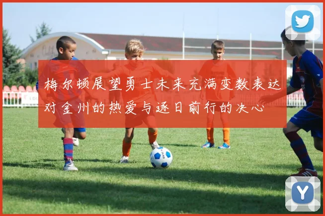 梅尔顿展望勇士未来充满变数表达对金州的热爱与逐日前行的决心