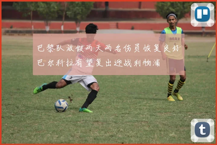 巴黎队放假两天两名伤员恢复良好巴尔科拉有望复出迎战利物浦