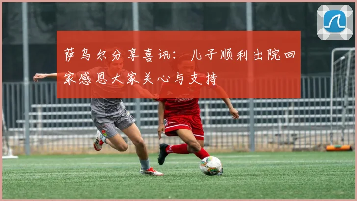 萨乌尔分享喜讯：儿子顺利出院回家感恩大家关心与支持