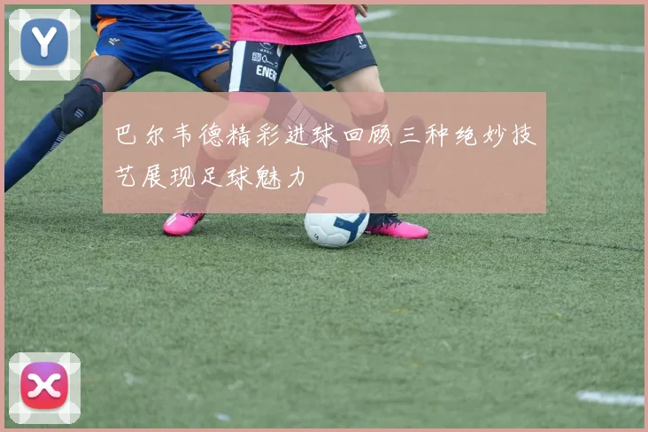 巴尔韦德精彩进球回顾三种绝妙技艺展现足球魅力