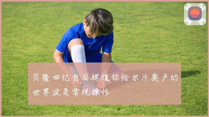 贝隆回忆昔日辉煌称恰尔汗奥卢的世界波是常规操作