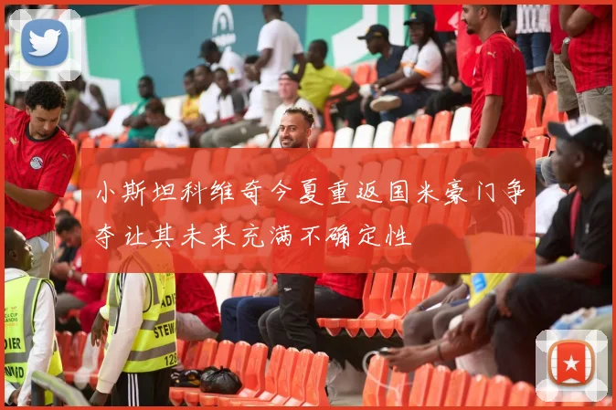 小斯坦科维奇今夏重返国米豪门争夺让其未来充满不确定性